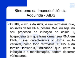 Síndrome da Imunodeficiência
Adquirida - AIDS
O HIV, o vírus da Aids, é um retrovírus que,
ao invés de ter DNA, possui RNA, ou seja, no
seu processo de infecção da célula T4
hospedeira tem que transformar seu RNA em
DNA. Essa característica o torna muito
variável, como todo retrovírus. O HIV é da
família lentivírus, indicando que entre a
infecção e a manifestação, podem decorrer
vários anos.
 