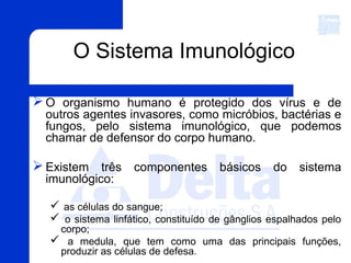 O Sistema Imunológico
O organismo humano é protegido dos vírus e de
outros agentes invasores, como micróbios, bactérias e
fungos, pelo sistema imunológico, que podemos
chamar de defensor do corpo humano.
Existem três componentes básicos do sistema
imunológico:
 as células do sangue;
 o sistema linfático, constituído de gânglios espalhados pelo
corpo;
 a medula, que tem como uma das principais funções,
produzir as células de defesa.
 