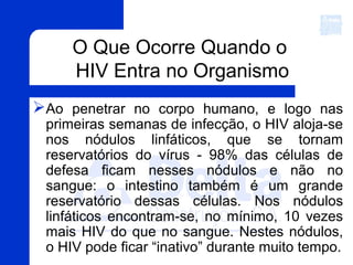 Ao penetrar no corpo humano, e logo nas
primeiras semanas de infecção, o HIV aloja-se
nos nódulos linfáticos, que se tornam
reservatórios do vírus - 98% das células de
defesa ficam nesses nódulos e não no
sangue: o intestino também é um grande
reservatório dessas células. Nos nódulos
linfáticos encontram-se, no mínimo, 10 vezes
mais HIV do que no sangue. Nestes nódulos,
o HIV pode ficar “inativo” durante muito tempo.
O Que Ocorre Quando o
HIV Entra no Organismo
 