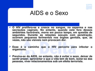  O HIV prolifera-se e cresce no sangue, no esperma e nas
secreções vaginais. No entanto, quando está fora desses
ambientes favoráveis, morre em pouco tempo, em questão de
segundos. Durante as relações sexuais com penetração,
ocorrem pequenos ferimentos nos órgãos genitais, que, às
vezes, não são visíveis nem provocam dor.
 Esse é o caminho que o HIV percorre para infectar o
organismo.
 Previna-se da AIDS, no entanto, não é evitar o sexo, deixar de
sentir prazer, aproveitar o que a vida tem de bom, isolar-se das
pessoas, viver relacionamentos sob um efeito terrorista.
AIDS e o Sexo
 