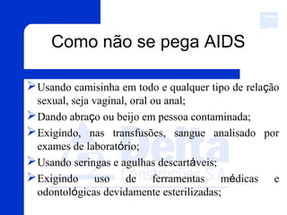 Usando camisinha em todo e qualquer tipo de relação
sexual, seja vaginal, oral ou anal;
Dando abraço ou beijo em pessoa contaminada;
Exigindo, nas transfusões, sangue analisado por
exames de laboratório;
Usando seringas e agulhas descartáveis;
Exigindo uso de ferramentas médicas e
odontológicas devidamente esterilizadas;
Como não se pega AIDS
 