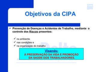 Objetivos da CIPA
 Prevenção de Doenças e Acidentes de Trabalho, mediante o
controle dos Riscos presentes:
 no ambiente
 nas condições e
 na organização do trabalho
Visando:Visando:
À PRESERVAÇÃO DA VIDA E PROMOÇÃO
DA SAÚDE DOS TRABALHADORES.
 