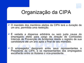 Organização da CIPA
 O mandato dos membros eleitos da CIPA terá a duração de
um ano, permitida uma reeleição.
 É vedada a dispensa arbitrária ou sem justa causa do
empregado eleito para cargo de direção de Comissões
Internas de Prevenção de Acidentes desde o registro de sua
candidatura até um ano após o final de seu mandato.
 O empregador designará entre seus representantes o
Presidente da CIPA, e os representantes dos empregados
escolherão entre os titulares o vice-presidente.
 