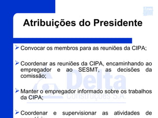 Atribuições do Presidente
Convocar os membros para as reuniões da CIPA;
Coordenar as reuniões da CIPA, encaminhando ao
empregador e ao SESMT, as decisões da
comissão;
Manter o empregador informado sobre os trabalhos
da CIPA;
Coordenar e supervisionar as atividades de
 