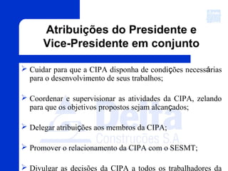 Atribuições do Presidente e
Vice-Presidente em conjunto
 Cuidar para que a CIPA disponha de condições necessárias
para o desenvolvimento de seus trabalhos;
 Coordenar e supervisionar as atividades da CIPA, zelando
para que os objetivos propostos sejam alcançados;
 Delegar atribuições aos membros da CIPA;
 Promover o relacionamento da CIPA com o SESMT;
 Divulgar as decisões da CIPA a todos os trabalhadores da
 