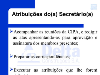 Atribuições do(a) Secretário(a)
Acompanhar as reuniões da CIPA, e redigir
as atas apresentando-as para aprovação e
assinatura dos membros presentes;
Preparar as correspondências;
Executar as atribuições que lhe forem
 