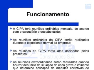 Funcionamento
 A CIPA terá reuniões ordinárias mensais, de acordo
com o calendário preestabelecido;
 As reuniões ordinárias da CIPA serão realizadas
durante o expediente normal da empresa;
 As reuniões da CIPA terão atas assinadas pelos
presentes;
 As reuniões extraordinárias serão realizadas quando
houver denúncia de situação de risco grave e iminente
que determine aplicação de medidas corretivas de
 