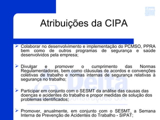 Atribuições da CIPA
 Colaborar no desenvolvimento e implementação do PCMSO, PPRA
bem como de outros programas de segurança e saúde
desenvolvidos pela empresa;
 Divulgar e promover o cumprimento das Normas
Regulamentadoras, bem como cláusulas de acordos e convenções
coletivas de trabalho e normas internas de segurança relativas à
segurança no trabalho;
 Participar em conjunto com o SESMT da análise das causas das
doenças e acidentes do trabalho e propor medidas de solução dos
problemas identificados;
 Promover, anualmente, em conjunto com o SESMT, a Semana
Interna de Prevenção de Acidentes do Trabalho - SIPAT;
 