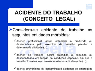 ACIDENTE DO TRABALHO
(CONCEITO LEGAL)
Considera-se acidente do trabalho as
seguintes entidades mórbidas:
 doença profissional, assim entendida a produzida ou
desencadeada pelo exercício de trabalho peculiar a
determinada atividade (...).
 doença do trabalho, assim entendida a adquirida ou
desencadeada em função de condições especiais em que o
trabalho é realizado e com ele se relaciona diretamente (...).
 doença proveniente da contaminação acidental do empregado
 