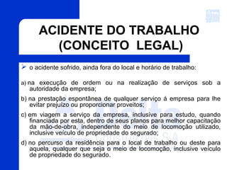 ACIDENTE DO TRABALHO
(CONCEITO LEGAL)
 o acidente sofrido, ainda fora do local e horário de trabalho:
a) na execução de ordem ou na realização de serviços sob a
autoridade da empresa;
b) na prestação espontânea de qualquer serviço á empresa para lhe
evitar prejuízo ou proporcionar proveitos;
c) em viagem a serviço da empresa, inclusive para estudo, quando
financiada por esta, dentro de seus planos para melhor capacitação
da mão-de-obra, independente do meio de locomoção utilizado,
inclusive veículo de propriedade do segurado;
d) no percurso da residência para o local de trabalho ou deste para
aquela, qualquer que seja o meio de locomoção, inclusive veículo
de propriedade do segurado.
 