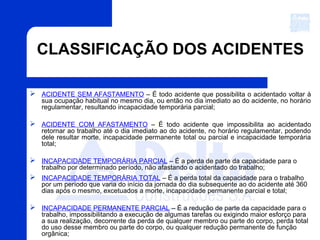 CLASSIFICAÇÃO DOS ACIDENTES
 ACIDENTE SEM AFASTAMENTO – É todo acidente que possibilita o acidentado voltar à
sua ocupação habitual no mesmo dia, ou então no dia imediato ao do acidente, no horário
regulamentar, resultando incapacidade temporária parcial;
 ACIDENTE COM AFASTAMENTO – É todo acidente que impossibilita ao acidentado
retornar ao trabalho até o dia imediato ao do acidente, no horário regulamentar, podendo
dele resultar morte, incapacidade permanente total ou parcial e incapacidade temporária
total;
 INCAPACIDADE TEMPORÁRIA PARCIAL – É a perda de parte da capacidade para o
trabalho por determinado período, não afastando o acidentado do trabalho;
 INCAPACIDADE TEMPORÁRIA TOTAL – É a perda total da capacidade para o trabalho
por um período que varia do início da jornada do dia subsequente ao do acidente até 360
dias após o mesmo, excetuados a morte, incapacidade permanente parcial e total;
 INCAPACIDADE PERMANENTE PARCIAL – É a redução de parte da capacidade para o
trabalho, impossibilitando a execução de algumas tarefas ou exigindo maior esforço para
a sua realização, decorrente da perda de qualquer membro ou parte do corpo, perda total
do uso desse membro ou parte do corpo, ou qualquer redução permanente de função
orgânica;
 