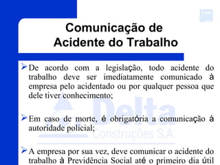 Comunicação de
Acidente do Trabalho
De acordo com a legislação, todo acidente do
trabalho deve ser imediatamente comunicado à
empresa pelo acidentado ou por qualquer pessoa que
dele tiver conhecimento;
Em caso de morte, é obrigatória a comunicação à
autoridade policial;
A empresa por sua vez, deve comunicar o acidente do
trabalho à Previdência Social até o primeiro dia útil
 