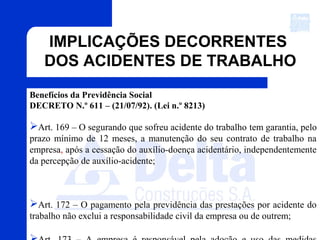 Benefícios da Previdência Social
DECRETO N.º 611 – (21/07/92). (Lei n.º 8213)
Art. 169 – O segurando que sofreu acidente do trabalho tem garantia, pelo
prazo mínimo de 12 meses, a manutenção do seu contrato de trabalho na
empresa, após a cessação do auxílio-doença acidentário, independentemente
da percepção de auxílio-acidente;
Art. 172 – O pagamento pela previdência das prestações por acidente do
trabalho não exclui a responsabilidade civil da empresa ou de outrem;
IMPLICAÇÕES DECORRENTES
DOS ACIDENTES DE TRABALHO
 