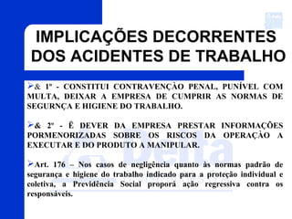 & 1º - CONSTITUI CONTRAVENÇÀO PENAL, PUNÍVEL COM
MULTA, DEIXAR A EMPRESA DE CUMPRIR AS NORMAS DE
SEGURNÇA E HIGIENE DO TRABALHO.
& 2º - Ë DEVER DA EMPRESA PRESTAR INFORMAÇÕES
PORMENORIZADAS SOBRE OS RISCOS DA OPERAÇÀO A
EXECUTAR E DO PRODUTO A MANIPULAR.
Art. 176 – Nos casos de negligência quanto às normas padrão de
segurança e higiene do trabalho indicado para a proteção individual e
coletiva, a Previdência Social proporá ação regressiva contra os
responsáveis.
IMPLICAÇÕES DECORRENTES
DOS ACIDENTES DE TRABALHO
 