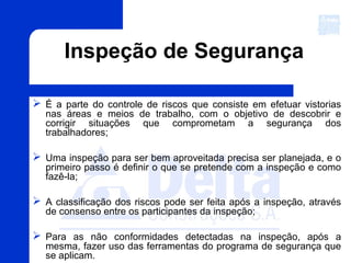 Inspeção de Segurança
 É a parte do controle de riscos que consiste em efetuar vistorias
nas áreas e meios de trabalho, com o objetivo de descobrir e
corrigir situações que comprometam a segurança dos
trabalhadores;
 Uma inspeção para ser bem aproveitada precisa ser planejada, e o
primeiro passo é definir o que se pretende com a inspeção e como
fazê-la;
 A classificação dos riscos pode ser feita após a inspeção, através
de consenso entre os participantes da inspeção;
 Para as não conformidades detectadas na inspeção, após a
mesma, fazer uso das ferramentas do programa de segurança que
se aplicam.
 