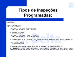 GERAL;
ESPECÍFICAS:
INSTALAÇÕES ELÉTRICAS;
EDIFICAÇÃO;
INSTALAÇÕES HIDRÁULICAS;
DISPOSITIVOS DE PROTEÇÕES EM MÁQUINAS E EQUIPAMENTOS;
ILUMINAÇÃO;
SISTEMAS DE EMERGÊNCIA (SAÍDAS DE EMERGÊNCIA,
ILUMINAÇÃO DE EMERGÊNCIA, SISTEMAS CONTRA INCÊNDIO, ETC).
Tipos de Inspeções
Programadas:
 