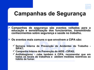 Campanhas de Segurança
 Campanhas de segurança são eventos voltados para a
educação e sensibilização dos funcionários, transmitindo
conhecimentos sobre segurança e saúde no trabalho.
 Os eventos mais comuns e que envolvem a CIPA são:
 Semana Interna de Prevenção de Acidentes do Trabalho -
SIPAT;
 Campanha Interna de Prevenção da AIDS - CIPAS;
 Antitabagismo - cabe também à CIPA, recomendar que em
todos os locais de trabalhos e adotem medidas restritivas ao
hábito de fumar.
 