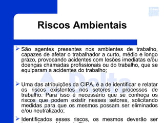 Riscos Ambientais
 São agentes presentes nos ambientes de trabalho,
capazes de afetar o trabalhador a curto, médio e longo
prazo, provocando acidentes com lesões imediatas e/ou
doenças chamadas profissionais ou do trabalho, que se
equiparam a acidentes do trabalho;
 Uma das atribuições da CIPA, é a de identificar e relatar
os riscos existentes nos setores e processos de
trabalho. Para isso é necessário que se conheça os
riscos que podem existir nesses setores, solicitando
medidas para que os mesmos possam ser eliminados
e/ou neutralizado;
 Identificados esses riscos, os mesmos deverão ser
 