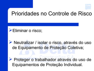 Prioridades no Controle de Risco
Eliminar o risco;
 Neutralizar / isolar o risco, através do uso
de Equipamento de Proteção Coletiva;
 Proteger o trabalhador através do uso de
Equipamentos de Proteção Individual.
 