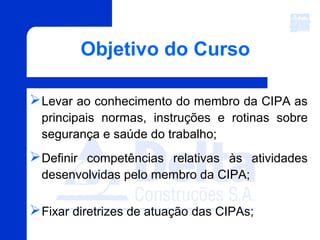 Objetivo do Curso
Levar ao conhecimento do membro da CIPA as
principais normas, instruções e rotinas sobre
segurança e saúde do trabalho;
Definir competências relativas às atividades
desenvolvidas pelo membro da CIPA;
Fixar diretrizes de atuação das CIPAs;
 