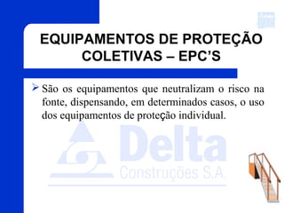EQUIPAMENTOS DE PROTEÇÃO
COLETIVAS – EPC’S
 São os equipamentos que neutralizam o risco na
fonte, dispensando, em determinados casos, o uso
dos equipamentos de proteção individual.
 