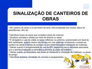 SINALIZAÇÃO DE CANTEIROS DE
OBRAS
No canteiro de obras e no perímetro da obra, será sinalizada com avisos, placa de
advertências, afim de:
Identificar locais de apoio que compõem áreas de vivência;
Sinalizar entradas e saídas por meio de dizeres ou setas;
É obrigatório o uso de colete ou tarjas refletivas no uniforme, posicionados em local de
fácil visibilidade, quando estiver em serviço em vias publicas, sinalizando o acesso ao
canteiro de obras e frentes de serviços ou em movimentação e transporte de materiais;
Alertar quanto à obrigatoriedade do uso de EPI, especifico para a atividade executada,
com a devida sinalização e advertência próxima ao posto de trabalho;
Alertar quanto ao isolamento das áreas de transporte e circulação de materiais, ou áreas
de perigo;
Identificar acessos, circulação de veículos e equipamentos.
 