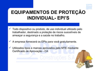 EQUIPAMENTOS DE PROTEÇÃO
INDIVIDUAL- EPI’S
 Todo dispositivo ou produto, de uso individual utilizado pelo
trabalhador, destinado a proteção de riscos suscetíveis de
ameaçar a segurança e a saúde no trabalho.
 A empresa fornecerá os EPIs para você gratuitamente.
 Utilizados tipos e marcas aprovados pelo MTE mediante
Certificado de Aprovação - CA
 