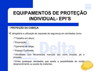 EQUIPAMENTOS DE PROTEÇÃO
INDIVIDUAL- EPI’S
PROTEÇÃO DA CABEÇA:
É obrigatória a utilização de capacete de segurança em atividades como:
Trabalho em altura;
Escavação;
Içamento de carga;
Espaço Confinado;
Atividades com ferramentas manuais tais como enxada, pá e
picareta;
Entre quaisquer atividades que exista a possibilidade de existir
desprendimento ou queda de materiais;
 