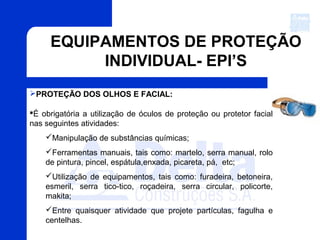 EQUIPAMENTOS DE PROTEÇÃO
INDIVIDUAL- EPI’S
PROTEÇÃO DOS OLHOS E FACIAL:
É obrigatória a utilização de óculos de proteção ou protetor facial
nas seguintes atividades:
Manipulação de substâncias químicas;
Ferramentas manuais, tais como: martelo, serra manual, rolo
de pintura, pincel, espátula,enxada, picareta, pá, etc;
Utilização de equipamentos, tais como: furadeira, betoneira,
esmeril, serra tico-tico, roçadeira, serra circular, policorte,
makita;
Entre quaisquer atividade que projete partículas, fagulha e
centelhas.
 