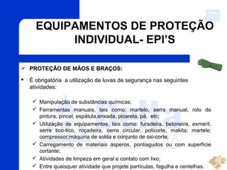 EQUIPAMENTOS DE PROTEÇÃO
INDIVIDUAL- EPI’S
 PROTEÇÃO DE MÃOS E BRAÇOS:
 É obrigatória a utilização de luvas de segurança nas seguintes
atividades:
 Manipulação de substâncias químicas;
 Ferramentas manuais, tais como: martelo, serra manual, rolo de
pintura, pincel, espátula,enxada, picareta, pá, etc;
 Utilização de equipamentos, tais como: furadeira, betoneira, esmeril,
serra tico-tico, roçadeira, serra circular, policorte, makita; martele;
compressor;máquina de solda e conjunto de oxi-corte;
 Carregamento de materiais ásperos, pontiagudos ou com superfície
cortante;
 Atividades de limpeza em geral e contato com lixo;
 Entre quaisquer atividade que projete partículas, fagulha e centelhas.
 