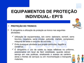 EQUIPAMENTOS DE PROTEÇÃO
INDIVIDUAL- EPI’S
 PROTEÇÃO DO TRONCO:
 É obrigatória a utilização de proteção ao tronco nas seguintes
atividades:
 Utilização de equipamentos, tais como: betoneira, esmeril, serra
tico-tico, roçadeira, serra circular, policorte, martele; compressor;
máquina de solda e conjunto de oxi-corte;
 Entre quaisquer atividade que projete partículas, fagulha e
centelhas.
 É obrigatório o uso de colete ou tarjas refletivas no uniforme,
posicionados em local de fácil visibilidade, quando estiver em
serviço em vias publicas, sinalizando o acesso ao canteiro de
obras e frentes de serviços ou em movimentação e transporte de
materiais;
 