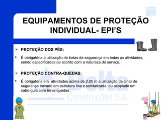 EQUIPAMENTOS DE PROTEÇÃO
INDIVIDUAL- EPI’S
 PROTEÇÃO DOS PÉS:
 É obrigatória a utilização de botas de segurança em todas as atividades,
sendo especificadas de acordo com a natureza do serviço.
 PROTEÇÃO CONTRA-QUEDAS:
 É obrigatória em atividades acima de 2,00 m a utilização de cinto de
segurança travado em estrutura fixa e solidarizada, ou acoplado em
cabo-guia com trava-quedas .
 
