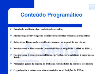 Conteúdo Programático
 Estudo do ambiente, das condições de trabalho;
 Metodologia de investigação e análise de acidentes e doenças do trabalho;
 Acidentes e Doenças do trabalho decorrentes de exposição aos riscos;
 Noções sobre a Síndrome da Imunodeficiência Adquirida - AIDS ou SIDA;
 Noções sobre legislações trabalhistas e previdenciária relativas à Segurança e
Saúde;
 Princípios gerais de higiene do trabalho e de medidas de controle dos riscos;
 Organização e outros assuntos necessários as atribuições da CIPA;
 