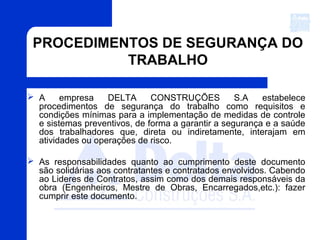 PROCEDIMENTOS DE SEGURANÇA DO
TRABALHO
 A empresa DELTA CONSTRUÇÕES S.A estabelece
procedimentos de segurança do trabalho como requisitos e
condições mínimas para a implementação de medidas de controle
e sistemas preventivos, de forma a garantir a segurança e a saúde
dos trabalhadores que, direta ou indiretamente, interajam em
atividades ou operações de risco.
 As responsabilidades quanto ao cumprimento deste documento
são solidárias aos contratantes e contratados envolvidos. Cabendo
ao Lideres de Contratos, assim como dos demais responsáveis da
obra (Engenheiros, Mestre de Obras, Encarregados,etc.): fazer
cumprir este documento.
 