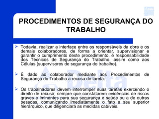 PROCEDIMENTOS DE SEGURANÇA DO
TRABALHO
 Todavia, realizar a interface entre os responsáveis da obra e os
demais colaboradores, de forma a orientar, supervisionar e
garantir o cumprimento deste procedimento, é responsabilidade
dos Técnicos de Segurança do Trabalho, assim como aos
Células (supervisores de segurança do trabalho).
 É dado ao colaborador mediante aos Procedimentos de
Segurança do Trabalho a recusa de tarefa.
 Os trabalhadores devem interromper suas tarefas exercendo o
direito de recusa, sempre que constatarem evidências de riscos
graves e iminentes para sua segurança e saúde ou a de outras
pessoas, comunicando imediatamente o fato a seu superior
hierárquico, que diligenciará as medidas cabíveis.
 