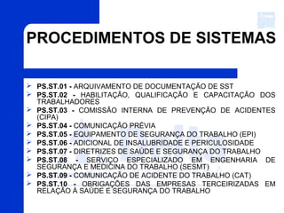 PROCEDIMENTOS DE SISTEMAS
 PS.ST.01 - ARQUIVAMENTO DE DOCUMENTAÇÃO DE SST
 PS.ST.02 - HABILITAÇÃO, QUALIFICAÇÃO E CAPACITAÇÃO DOS
TRABALHADORES
 PS.ST.03 - COMISSÃO INTERNA DE PREVENÇÃO DE ACIDENTES
(CIPA)
 PS.ST.04 - COMUNICAÇÃO PRÉVIA
 PS.ST.05 - EQUIPAMENTO DE SEGURANÇA DO TRABALHO (EPI)
 PS.ST.06 - ADICIONAL DE INSALUBRIDADE E PERICULOSIDADE
 PS.ST.07 - DIRETRIZES DE SAÚDE E SEGURANÇA DO TRABALHO
 PS.ST.08 - SERVIÇO ESPECIALIZADO EM ENGENHARIA DE
SEGURANÇA E MEDICINA DO TRABALHO (SESMT)
 PS.ST.09 - COMUNICAÇÃO DE ACIDENTE DO TRABALHO (CAT)
 PS.ST.10 - OBRIGAÇÕES DAS EMPRESAS TERCEIRIZADAS EM
RELAÇÃO À SAÚDE E SEGURANÇA DO TRABALHO
 