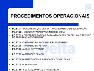 PROCEDIMENTOS OPERACIONAIS
 PO.ST.01 - DOCUMENTAÇÃO DE SST – PROCEDIMENTO DE ELABORAÇÃO
 PO.ST.02 - DOCUMENTAÇÃO PARA INÍCIO DE OBRA
 PO.ST.03 - DIRETRIZES BÁSICAS PARA ATIVIDADES DO CÉLULA E TÉCNICO
DE SEGURANÇA DO TRABALHO
 PO.ST.04 - TRABALHO EM ANDAIMES E PLATAFORMAS
 PO.ST.05 - TRABALHO EM ALTURA
 PO.ST.06 - ÁREAS DE VIVÊNCIA
 PO.ST.07 - ARMAÇÕES DE AÇO
 PO.ST.08 - ARMAZENAGEM E ESTOCAGEM DE MATERIAS
 PO.ST.09 - CARPINTARIA
 PO.ST.10 - ESCADAS, RAMPAS E PASSARELAS
 