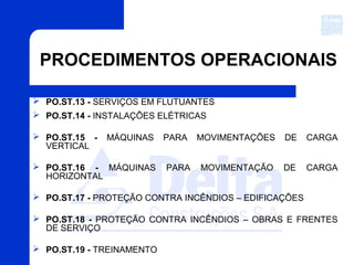 PROCEDIMENTOS OPERACIONAIS
 PO.ST.13 - SERVIÇOS EM FLUTUANTES
 PO.ST.14 - INSTALAÇÕES ELÉTRICAS
 PO.ST.15 - MÁQUINAS PARA MOVIMENTAÇÕES DE CARGA
VERTICAL
 PO.ST.16 - MÁQUINAS PARA MOVIMENTAÇÃO DE CARGA
HORIZONTAL
 PO.ST.17 - PROTEÇÃO CONTRA INCÊNDIOS – EDIFICAÇÕES
 PO.ST.18 - PROTEÇÃO CONTRA INCÊNDIOS – OBRAS E FRENTES
DE SERVIÇO
 PO.ST.19 - TREINAMENTO
 