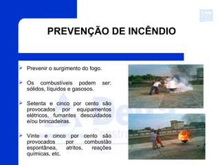 PREVENÇÃO DE INCÊNDIO
 Prevenir o surgimento do fogo.
 Os combustíveis podem ser:
sólidos, líquidos e gasosos.
 Setenta e cinco por cento são
provocados por equipamentos
elétricos, fumantes descuidados
e/ou brincadeiras.
 Vinte e cinco por cento são
provocados por combustão
espontânea, atritos, reações
químicas, etc.
 