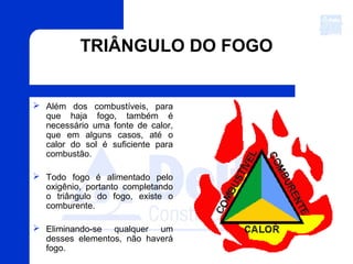 TRIÂNGULO DO FOGO
 Além dos combustíveis, para
que haja fogo, também é
necessário uma fonte de calor,
que em alguns casos, até o
calor do sol é suficiente para
combustão.
 Todo fogo é alimentado pelo
oxigênio, portanto completando
o triângulo do fogo, existe o
comburente.
 Eliminando-se qualquer um
desses elementos, não haverá
fogo.
 