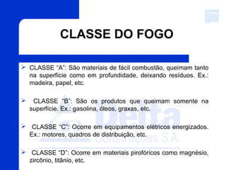 CLASSE DO FOGO
 CLASSE “A”: São materiais de fácil combustão, queimam tanto
na superfície como em profundidade, deixando resíduos. Ex.:
madeira, papel, etc.
 CLASSE “B”: São os produtos que queimam somente na
superfície. Ex.: gasolina, óleos, graxas, etc.
 CLASSE “C”: Ocorre em equipamentos elétricos energizados.
Ex.: motores, quadros de distribuição, etc.
 CLASSE “D”: Ocorre em materiais pirofóricos como magnésio,
zircônio, titânio, etc.
 