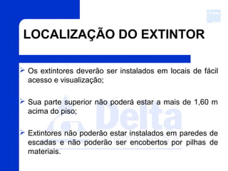 LOCALIZAÇÃO DO EXTINTOR
 Os extintores deverão ser instalados em locais de fácil
acesso e visualização;
 Sua parte superior não poderá estar a mais de 1,60 m
acima do piso;
 Extintores não poderão estar instalados em paredes de
escadas e não poderão ser encobertos por pilhas de
materiais.
 