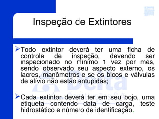 Inspeção de Extintores
Todo extintor deverá ter uma ficha de
controle de inspeção, devendo ser
inspecionado no mínimo 1 vez por mês,
sendo observado seu aspecto externo, os
lacres, manômetros e se os bicos e válvulas
de alívio não estão entupidas;
Cada extintor deverá ter em seu bojo, uma
etiqueta contendo data de carga, teste
hidrostático e número de identificação.
 