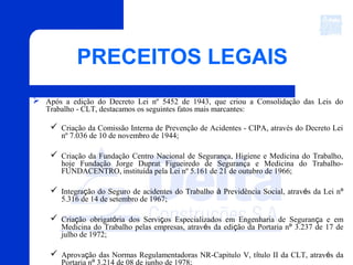 PRECEITOS LEGAIS
 Após a edição do Decreto Lei nº 5452 de 1943, que criou a Consolidação das Leis do
Trabalho - CLT, destacamos os seguintes fatos mais marcantes:
 Criação da Comissão Interna de Prevenção de Acidentes - CIPA, através do Decreto Lei
nº 7.036 de 10 de novembro de 1944;
 Criação da Fundação Centro Nacional de Segurança, Higiene e Medicina do Trabalho,
hoje Fundação Jorge Duprat Figueiredo de Segurança e Medicina do Trabalho-
FUNDACENTRO, instituída pela Lei nº 5.161 de 21 de outubro de 1966;
 Integração do Seguro de acidentes do Trabalho à Previdência Social, através da Lei nº
5.316 de 14 de setembro de 1967;
 Criação obrigatória dos Serviços Especializados em Engenharia de Segurança e em
Medicina do Trabalho pelas empresas, através da edição da Portaria nº 3.237 de 17 de
julho de 1972;
 Aprovação das Normas Regulamentadoras NR-Capitulo V, título II da CLT, através da
Portaria nº 3.214 de 08 de junho de 1978;
 