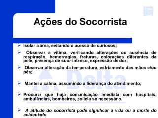 Ações do Socorrista
 Isolar a área, evitando o acesso de curiosos;
 Observar a vítima, verificando alterações ou ausência de
respiração, hemorragias, fraturas, colorações diferentes da
pele, presença de suor intenso, expressão de dor;
 Observar alteração da temperatura, esfriamento das mãos e/ou
pés;
 Manter a calma, assumindo a liderança do atendimento;
 Procurar que haja comunicação imediata com hospitais,
ambulâncias, bombeiros, polícia se necessário.
 A atitude do socorrista pode significar a vida ou a morte do
acidentado.
 