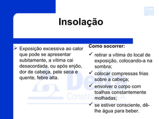  Exposição excessiva ao calor
que pode se apresentar
subitamente, a vítima cai
desacordada, ou após enjôo,
dor de cabeça, pele seca e
quente, febre alta.
Como socorrer:
 retirar a vítima do local de
exposição, colocando-a na
sombra;
 colocar compressas frias
sobre a cabeça;
 envolver o corpo com
toalhas constantemente
molhadas;
 se estiver consciente, dê-
lhe água para beber.
Insolação
 