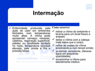 Intermação
 Enfermidade produzida pela
ação do calor em ambientes
fechados com temperaturas
muito altas. A vítima pode
apresentar: cansaço, náuseas,
calafrios, respiração superficial,
palidez ou tonalidade azulada
no rosto, temperatura corporal
elevada, pele úmida e fria e
pressão baixa.
Como socorrer:
 retirar a vítima do ambiente e
levá-la para um local fresco e
arejado;
 deitar a vítima com a cabeça
mais baixa que o corpo;
 retirar as vestes da vítima
envolvendo-a num lençol úmido;
 se estiver consciente, oferecer
água em pequenas
quantidades;
 encaminhar a vítima para
atendimento médico
 