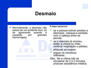 Desmaio
 Normalmente, o desmaio não
passa de um acidente leve, só
se agravando quando é
causado por grandes
hemorragias.
Como socorrer:
 se a pessoa estiver prestes a
desmaiar, coloque-a sentada
com a cabeça entre as
pernas;
 se o desmaio já ocorreu,
deitar a vítima no chão,
verificar respiração e palidez;
 afrouxar as roupas;
 erguer os membros
inferiores;
Obs.: Se a vítima não se
recuperar de 2 a 3 minutos,
procurar assistência médica.
 