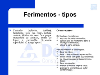 Ferimentos - tipos
 Contusão (beliscão, batidas),
hematoma (local fica roxo), perfuro
cortante (ferimento com faca prego,
mordedura de animais, armas de
fogo) e escoriação (ferimento
superficial, só atinge a pele).
Como socorrer:
Contusões e Hematomas.
 repouso da parte contundida;
 aplicar gelo até melhorar a dor e o
inchaço se estabilize;
 elevar a parte atingida.
Perfuro cortantes e Escoriações.
 lavar as mãos;
 lavar o ferimento com água e sabão;
 secar o local com gase ou pano limpo;
 se houver sangramento comprimir o
local;
 fazer um curativo;
 manter o curativo limpo e seco;
 proteger o ferimento para evitar
contaminação.
 