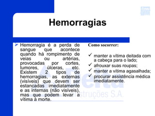 Hemorragias
 Hemorragia é a perda de
sangue que acontece
quando há rompimento de
veias ou artérias,
provocadas por cortes,
tumores, úlceras, etc.
Existem 2 tipos de
hemorragias, as externas
(visíveis) que devem ser
estancadas imediatamente
e as internas (não visíveis),
mas que podem levar a
vítima à morte.
Como socorrer:
 manter a vítima deitada com
a cabeça para o lado;
 afrouxar suas roupas;
 manter a vítima agasalhada;
 procurar assistência médica
imediatamente.
 
